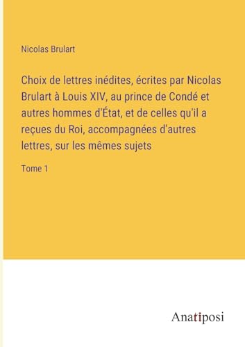 Choix de lettres inédites, écrites par Nicolas Brulart à Louis XIV, au prince de Condé et autres hommes d'État, et de celles qu'il a reçues du Roi, ... sur les mêmes sujets: Tome 1 (French Edition)