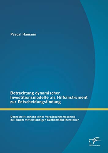 Preisvergleich Produktbild Betrachtung dynamischer Investitionsmodelle als Hilfsinstrument zur Entscheidungsfindung: Dargestellt anhand einer Verpackungsmaschine bei einem mittelständigen Küchenmöbelhersteller