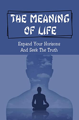 The Meaning Of Life: Expand Your Horizons And Seek The Truth