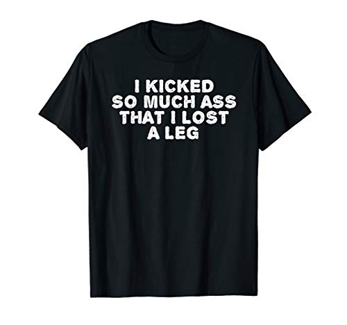 I KICKED SO MUCH ASS THAT I LOST A LEG Funny Amputation Gift T-Shirt