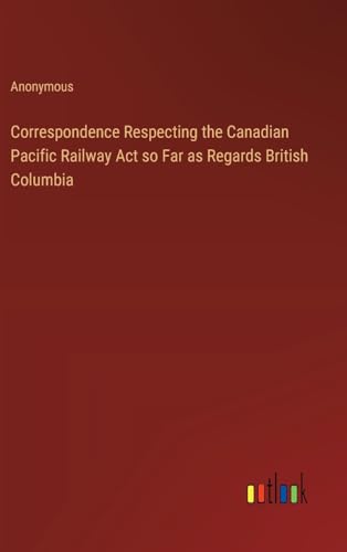 Correspondence Respecting the Canadian Pacific Railway Act so Far as Regards British Columbia