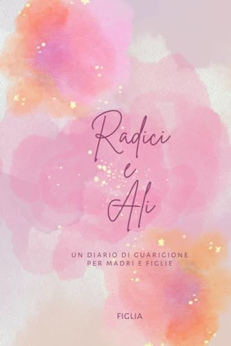 Radici e Ali - Diario madre e figlia per rafforzare e guarire il rapporto: Un diario di guarigione per madri e figlie
