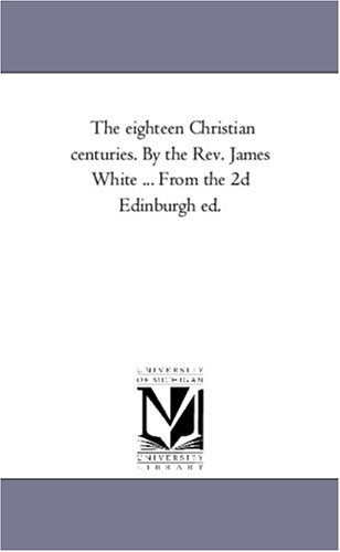 The Eighteen Christian Centuries. by the Rev. James White ... From the 2D Edinburgh Ed.