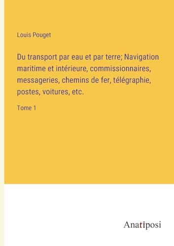 Du transport par eau et par terre; Navigation maritime et intérieure, commissionnaires, messageries, chemins de fer, télégraphie, postes, voitures, etc.: Tome 1 (French Edition)