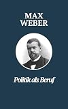 Politik als Beruf - Max Webers Meisterwerk: Max Webers Klassiker zur Untersuchung politischer Führung und Verantwortung (Klassiker der Weltphilosophie)