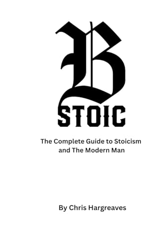 Be Stoic: The Complete Guide To Stoicism And The Modern Man: 1 (Be Stoic – The Modern Warrior Series)