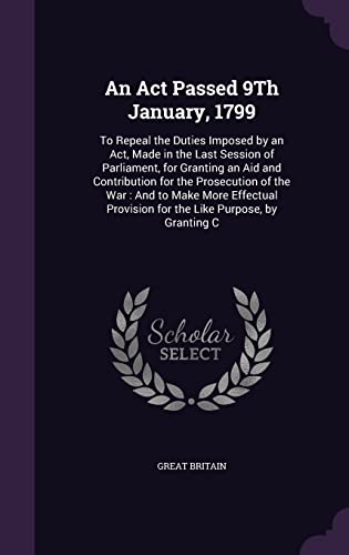 An Act Passed 9Th January, 1799: To Repeal the Duties Imposed by an Act, Made in the Last Session of Parliament, for Granting an Aid and Contribution ... Provision for the Like Purpose, by Granting C