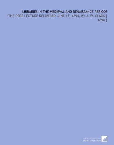 Libraries in the Medieval and Renaissance Periods: The Rede Lecture Delivered June 13, 1894, by J. W. Clark [ 1894 ]