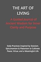 The Art of Living: A Guided Journal of Ancient Wisdom for Inner Clarity and Purpose: Daily Practices Inspired by Stoicism, Epicureanism & Platonism to Cultivate Peace, Virtue, and a Meaningful Life B0F62XWMBW Book Cover