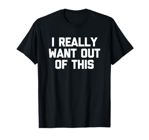 I Really Want Out of This – Funny Saying Sarcastic Novelty T-Shirt