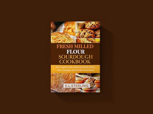 FRESH MILLED FLOUR SOURDOUGH COOKBOOK: The Complete Guide to Mastering Healthy Wheat-Berry Techniques, for Flavorful Artisan Bread