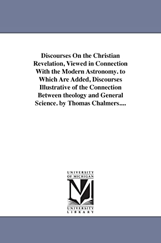 Discourses on the Christian revelation, viewed in connection with the modern astronomy. To which are added, Discourses illustrative of the connection ... & general science. By Thomas Chalmers....