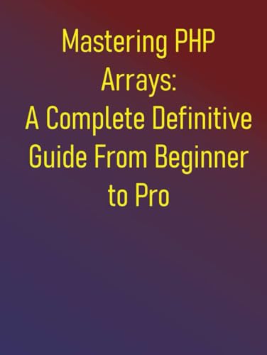 Mastering PHP Arrays: A Complete Definitive Guide From Beginner to Pro: Essential Skills for Effective PHP Arrays Programming: A Step-by-Step Approach for Beginners and Intermediate Developers