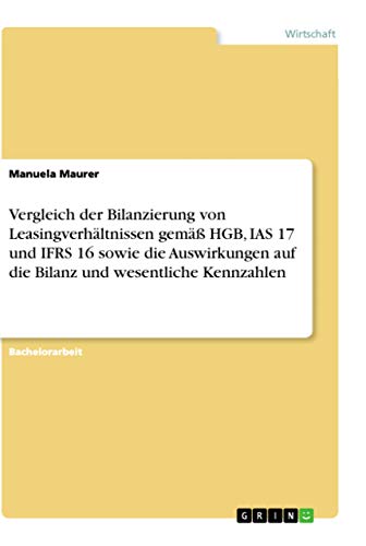 Vergleich der Bilanzierung von Leasingverhältnissen gemäß HGB, IAS 17 und IFRS 16 sowie die Auswirkungen auf die Bilanz und wesentliche Kennzahlen Vergleich der Bilanzierung von Leasingverhältnissen gemäß HGB, IAS 17 und IFRS 16 sowie die Auswirkungen auf die Bilanz und wesentliche Kennzahlen
