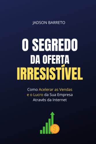 O Segredo da Oferta Irresistível: Como Acelerar suas Vendas e Lucro Usando a Internet - Barreto, Jadson
