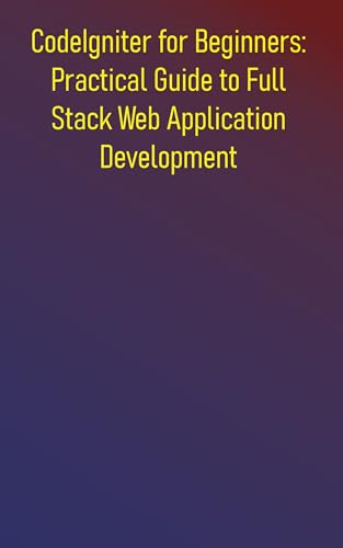 CodeIgniter for Beginners: Practical Guide to Full Stack Web Application Development: A Comprehensive Hands-On Guide to Building High-Performance Web Applications