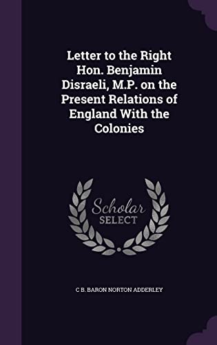 Letter to the Right Hon. Benjamin Disraeli, M.P. on the Present Relations of England With the Colonies