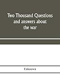  Two thousand questions and answers about the war: a catechism of the methods of fighting, travelling, and living; of the armies, navies, and air ... countries ; with seventeen new war maps a