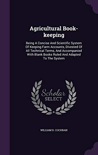 Agricultural Book-keeping: Being A Concise And Scientific System Of Keeping Farm Accounts, Divested Of All Technical Terms, And Accompanied With Blank Books Ruled And Adapted To The System