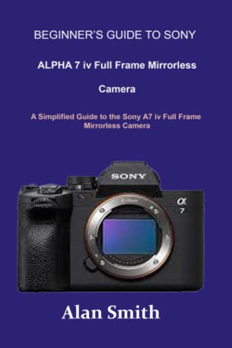 Beginnerâ€™s guide to SONY ALPHA 7 iv Full Frame Mirrorless Camera: A Simplified Guide to the Sony A7 iv Full Frame Mirrorless Camera