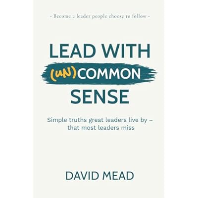 Lead With (un)Common Sense: Simple truths great leaders live by &mdash; that most leaders miss