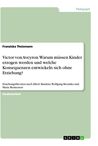Victor von Aveyron. Warum müssen Kinder erzogen werden und welche Konsequenzen entwickeln sich ohne Erziehung?: Erziehungstheorien nach Albert ... und Maria Montessori (German Edition)