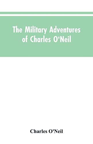 The Military Adventures of Charles O'Neil, Who Was a Soldier in the Army of Lord Wellington During the Memorable Peninsular War and the Continental Campaigns from 1811 to 1815