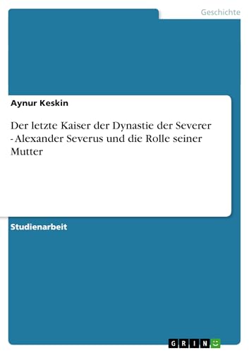 Der letzte Kaiser der Dynastie der Severer - Alexander Severus und die Rolle seiner Mutter (German Edition)