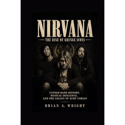 NIRVANA: The Rise of Grunge Icons, Untold Band History, Musical Influence, and the Legacy of Kurt Cobain