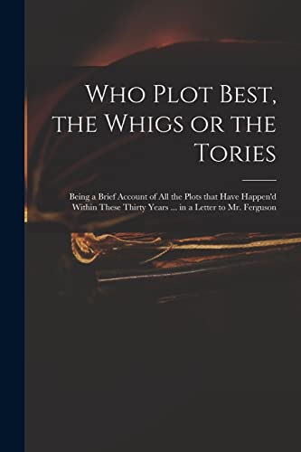 Who Plot Best, the Whigs or the Tories: Being a Brief Account of All the Plots That Have Happen'd Within These Thirty Years ... in a Letter to Mr. Ferguson
