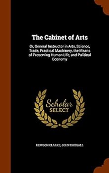 Hardcover The Cabinet of Arts: Or, General Instructor in Arts, Science, Trade, Practical Machinery, the Means of Preserving Human Life, and Political Economy Book