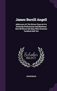 James Burrill Angell : Addresses at the Dinner Given in His Honor by Professional and Business Men of Detroit on May Fifth, Nineteen Hundred and Ten