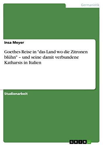 Goethes Reise in "das Land wo die Zitronen blühn" - und seine damit verbundene Katharsis in Italien (German Edition)