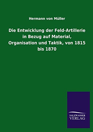 Die Entwicklung Der Feld-Artillerie in Bezug Auf Material, Organisation Und Taktik, Von 1815 Bis 1870 (German Edition)