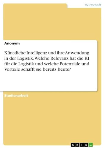 Künstliche Intelligenz und ihre Anwendung in der Logistik. Welche Relevanz hat die KI für die Logistik und welche Potenziale und Vorteile schafft sie bereits heute? (German Edition)