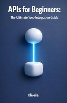 APIs for Beginners: The Ultimate Web Integration Guide: From Scratch to Your First Code: Understand REST, GraphQL, Authentication, and Webhooks in Simple Terms