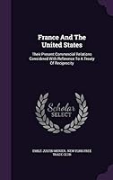 France and the United States: Their Present Commercial Relations Considered with Reference to a Treaty of Reciprocity 1343092604 Book Cover