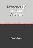 Kernenergie und der Verstand: Was jeder selbst lernen und verstehen kann, um den Experten nicht alles glauben zu müssen. - Franz Scheerer 