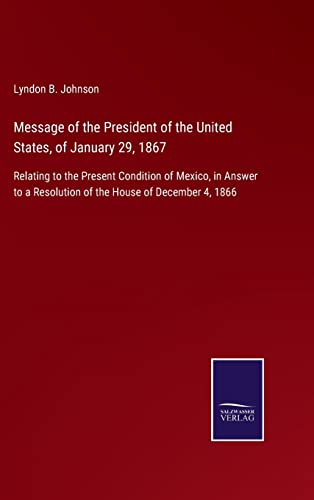 Message of the President of the United States, of January 29, 1867: Relating to the Present Condition of Mexico, in Answer to a Resolution of the House of December 4, 1866
