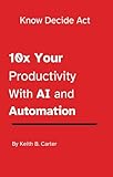 Know Decide Act: 10x Your Productivity at Work with AI and Automation