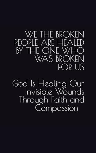 WE THE BROKEN PEOPLE ARE HEALED BY THE ONE WHO WAS BROKEN FOR US: God Is Healing Our Invisible Wounds Through Faith and Compassi