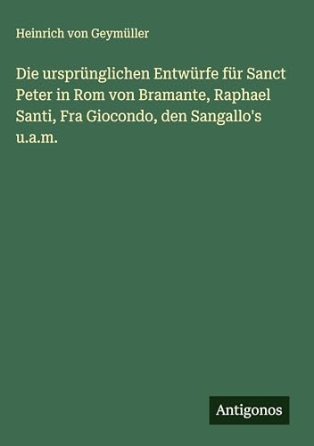 Die ursprünglichen Entwürfe für Sanct Peter in Rom von Bramante, Raphael Santi, Fra Giocondo, den Sangallo's u.a.m.