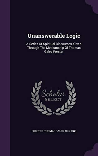 Unanswerable Logic: A Series Of Spiritual Discourses, Given Through The Mediumship Of Thomas Gales Forster
