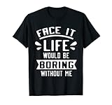 Face it Life Would be Boring Without me