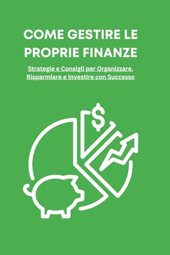 Come Gestire le Proprie Finanze: Una Guida Pratica per Raggiungere la Libertà Finanziaria: Strategie e Consigli per Organizzare, Risparmiare e Investire con Successo