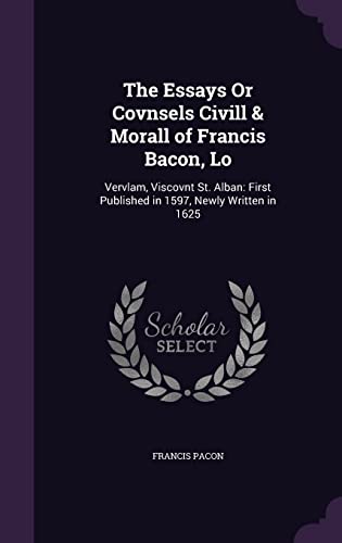 The Essays Or Covnsels Civill & Morall of Francis Bacon, Lo: Vervlam, Viscovnt St. Alban: First Published in 1597, Newly Written in 1625