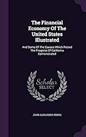 The Financial Economy of the United States Illustrated: And Some of the Causes Which Retard the Progress of California Demonstrated 134339466X Book Cover