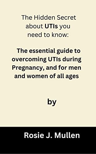 The Hidden Secret about UTIs you need to know: The essential guide to overcoming UTIs during Pregnancy, and for men and women of all ages