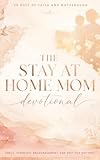 The Stay At Home Mom Devotional: Daily Christian Devotions For Stay At Home Moms To Grow In Faith, Find Peace, And Strengthen Your Walk With Jesus