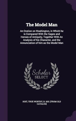 The Model Man: An Oration on Washington, in Which he is Compared With the Sages and Heroes of Antiquity, Together With An Analysis of his Character, and the Annunciation of him as the Model Man